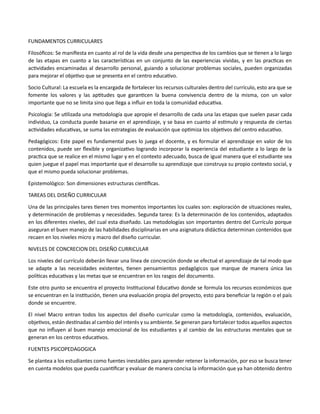 FUNDAMENTOS CURRICULARES
Filosóficos: Se manifiesta en cuanto al rol de la vida desde una perspectiva de los cambios que se tienen a lo largo
de las etapas en cuanto a las características en un conjunto de las experiencias vividas, y en las practicas en
actividades encaminadas al desarrollo personal, guiando a solucionar problemas sociales, pueden organizadas
para mejorar el objetivo que se presenta en el centro educativo.
Socio Cultural: La escuela es la encargada de fortalecer los recursos culturales dentro del currículo, esto ara que se
fomente los valores y las aptitudes que garanticen la buena convivencia dentro de la misma, con un valor
importante que no se limita sino que llega a influir en toda la comunidad educativa.
Psicología: Se utilizada una metodología que apropie el desarrollo de cada una las etapas que suelen pasar cada
individuo, La conducta puede basarse en el aprendizaje, y se basa en cuanto al estimulo y respuesta de ciertas
actividades educativas, se suma las estrategias de evaluación que optimiza los objetivos del centro educativo.
Pedagógicos: Este papel es fundamental pues lo juega el docente, y es formular el aprendizaje en valor de los
contenidos, puede ser flexible y organizativo logrando incorporar la experiencia del estudiante a lo largo de la
practica que se realice en el mismo lugar y en el contexto adecuado, busca de igual manera que el estudiante sea
quien juegue el papel mas importante que el desarrolle su aprendizaje que construya su propio contexto social, y
que el mismo pueda solucionar problemas.
Epistemológico: Son dimensiones estructuras científicas.
TAREAS DEL DISEÑO CURRICULAR
Una de las principales tares tienen tres momentos importantes los cuales son: exploración de situaciones reales,
y determinación de problemas y necesidades. Segunda tarea: Es la determinación de los contenidos, adaptados
en los diferentes niveles, del cual esta diseñado. Las metodologías son importantes dentro del Currículo porque
aseguran el buen manejo de las habilidades disciplinarias en una asignatura didáctica determinan contenidos que
recaen en los niveles micro y macro del diseño curricular.
NIVELES DE CONCRECION DEL DISEÑO CURRICULAR
Los niveles del currículo deberán llevar una línea de concreción donde se efectué el aprendizaje de tal modo que
se adapte a las necesidades existentes, tienen pensamientos pedagógicos que marque de manera única las
políticas educativas y las metas que se encuentran en los rasgos del documento.
Este otro punto se encuentra el proyecto Institucional Educativo donde se formula los recursos económicos que
se encuentran en la institución, tienen una evaluación propia del proyecto, esto para beneficiar la región o el país
donde se encuentre.
El nivel Macro entran todos los aspectos del diseño curricular como la metodología, contenidos, evaluación,
objetivos, están destinadas al cambio del interés y su ambiente. Se generan para fortalecer todos aquellos aspectos
que no influyen al buen manejo emocional de los estudiantes y al cambio de las estructuras mentales que se
generan en los centros educativos.
FUENTES PSICOPEDAGOGICA
Se plantea a los estudiantes como fuentes inestables para aprender retener la información, por eso se busca tener
en cuenta modelos que pueda cuantificar y evaluar de manera concisa la información que ya han obtenido dentro
 