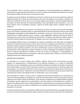 de los contenidos. Toma en cuenta los sucesos mas importantes en la vida del estudiante para adaptarlos a un
contenido que lo ayude a poder desarrollarse en la vida real. Evalúa que tecnologías puede apropiar en contexto
para comenzar a diferenciar las ciencias y así alcanzar sus metas.
Se organiza el currículo desde las necesidades que se tienen en cuanto a lo social, se crean aspectos que donde el
objeto primordial sean el interés de la vida personal como de la comunidad, así nos ayudaran a entender cual
podría ser las deficiencias de las mismas en el concepto cognitivo del estudiante, realizar actividades diferentes
para lograr una buena ejecución de contenidos garantiza el buen aprendizaje de loas estudiantes, se crea una
buena relación entre los estudiantes, docentes y padres de familia logran buenos resultados dentro de la
institución.
Existen propuestas didácticas que proponen la innovación del currículo, entre ellas encontramos las tecnologías
que son muy amplias y se pueden apropiar en cada contexto desde la manera social hasta la humana, estás nuevas
metodologías nos garantizan la funcionalidad de los contenidos, las clases en el aula funcionan de mejor manera
deseamos que la calidad educativa vaya en proceso a pasos agigantados captando cada proceso desde el
aprendizaje que ya traen hasta el aprendizaje que sea funcional. Los aspectos del ambiente funcionan siempre y
cuando los maestros tengan las herramientas y los objetivos claros que el aprendizaje se apropia al contexto.
La metodología científica se basa a la investigación que realizan los estudiantes, pero sobre todo a la investigación
que hacen los docentes entre los alumnos, existen varias maneras de investigar, la primordial seria en cuanto a la
evaluación, donde se presentan las deficiencias de los alumnos como los de la institución, y entre mas eficaz es la
evaluación mejor resultados se obtienen. Un alumno científico tiene que tener características propias, debe ser,
de pensamiento crítico, organizativo, reflexivo, teniendo en cuenta la elaboración de preguntas e hipótesis, se
toma en cuenta las experiencias las practicas, el hecho de las cosas, la justificación, y la ejemplificación, el
estudiante también debe estimular la socialización, todo esto conlleva el buen ambiente y la visión del futuro a
largo plazo dentro de la institución educativa.
METODOLOGIA MATEMATICA
La matemática es un proceso complejo pero científico y reflexivo, debe construir conocimientos que logran
organizar las representaciones y procedimientos de los diferentes problemas, es un campo con diferentes
fenómenos, con esta metodología se quiere que el estudiante entienda la matemática a fin de dejar el miedo para
que la puedan aplicar, con esto se tienen experiencias numerosas. Los docentes tienen en cuenta que deben abrir
paso para guiar a los estudiantes abriendo su mente a futuro, proporcionando el espacio para ser funcionales en
las matemática experimentan. El docente en matemática debe tener conocimientos claros y precisos de desarrollo
y evaluación de la misma, esta asignatura tiene un núcleo básico ¨pues es muy práctico.
Estos contenidos son medios y recursos a fines, la calidad del conocimiento matemático se va incorporando en
cuanto el maestro especifique en el objetivo y el contenido como desarrollara la clase para que tenga una buena
organización que logre el interés del estudiante, ya que siendo una asignatura muy compleja tiende a perjudicar
al estudiante, porque simplemente se vuelve tediosa y de miedo, porque las herramientas que se utilizan no
favorecen a la aplicación de la misma. El docente debe tener los elementos claves, que expresen una definición un
juicio, que mida el juicio que evalué la credibilidad de los resultados proporcionados esenciales que apropia el
estudiante en la vida real.
El sistema educativo requiere un conocimiento científico necesita normativas y técnicas, que tenga fundamentos,
que toma en cuenta las características tales; adquirir, descubrir, sintetizar y construir procedimientos matemáticos.
 