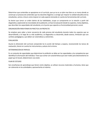 Determinar que contenidos se apropiaran en el currículo, que ya no es un plan mas bien es un marco donde se
construye un proceso de contenidos que los docentes llegamos a corregir par mejorar la calidad educativa de los
estudiantes, vemos a futuro como mejorar en cada aspecto tomando en cuenta las herramientas del currículo.
Se tienen que tomar un orden dentro de las habilidades, ocupa un componente en la relación a partir del
diagnóstico, explorando las necesidades de la población, se hace la evaluación desde los aspectos, metas objetivos,
que describen las capacidades del estudiante, en el punto que capacita su funcionalidad personal y social.
ORGANIZACIÓN PARA PONER EN PRACTICA UN PROYECTO
Se emplean para saber y tener secuencia de cada proceso del estudiante durante todos los aspectos que va
desarrollando, a lo largo de su vida académica, se diagnostica su desarrollo, desde avance, limitación que son
cambios pedagógicos, que deben ser sistemáticos y coherentes.
EVALUACION
Asume la dimensión del currículo comprende los la acción del tiempo y espacio, reconociendo las tareas de
evaluación, tienen en cuenta los instrumentos y valores de la misma.
DETERMINACION DE PERFILES
Es un conjunto de capacidades que determinan la profesión se debe ver las capacidades y las competencias que
identifican la formación del individuo. Tiene que contar con características que sean reales para desenvolverse en
papel que le tocará, deberá tener una visión.
PLAN DE ESTUDIO
Son enseñanzas de aprendizaje que tienen cierto objetivo, se utilizan recursos materiales y humanos, tiene que
ser coherente en las actividades y aprovecharlas al máximo.
 
