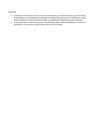 REFLEXION
 Implementar la innovación curricular, es un tema importante, pues el docente busca que la información
de aprendizaje sea mas explicativo y participativo, los estudiantes puedan mejorar su calidad, que cuando
existan problemas los mismos estudiantes tengan las capacidades y habilidades de poder resolverlas.
 La innovación tiene mucho campo, para ser mas informativo, lograr cambios significativos, en cuanto a la
participación, y su entorno los ayude a involucrarse más en la sociedad.
 