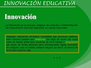 INNOVACIÓN EDUCATIVA



La Innovación es un proceso complejo de creación y transformación
del conocimiento adicional disponible, en nuevas soluciones.


Cualquier innovación introduce novedades que provocan cambios;
esos cambios pueden ser drásticos (se deja de hacer las cosas
como se hacían antes para hacerlas de otra forma) o progresivos
(se hacen de forma parecida pero introduciendo alguna novedad);
en cualquier caso el cambio siempre mejora; es decir, la innovación
sirve para mejorar algo


                                           …
 