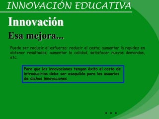 INNOVACIÓN EDUCATIVA



Puede ser reducir el esfuerzo; reducir el costo; aumentar la rapidez en
obtener resultados; aumentar la calidad, satisfacer nuevas demandas,
etc.

       Para que las innovaciones tengan éxito el costo de
       introducirlas debe ser asequible para los usuarios
       de dichas innovaciones




                                                 …
 