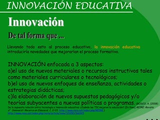 INNOVACIÓN EDUCATIVA



Llevando todo esto al proceso educativo, la innovación educativa
introduciría novedades que mejorarían el proceso formativo.


INNOVACIÓN enfocada a 3 aspectos:
a)el uso de nuevos materiales o recursos instructivos tales
como materiales curriculares o tecnológicos;
b)el uso de nuevos enfoques de enseñanza, actividades o
estrategias didácticas;
c)la elaboración de nuevos supuestos pedagógicos y/o
teorías subyacentes a nuevas políticas o programas. (BOSCO, A. (2008)
De la supuesta relación entre tecnología e innovación educativa: ¿Cuándo las TIC mejoran la educación? [En línea] REIRE: Revista
d’Innovació i Recerca en Educació, 1, 11-22. http://www.raco.cat/index.php/REIRE )
http://www.raco.cat/index.php/reire/article/view/121050/166925
 