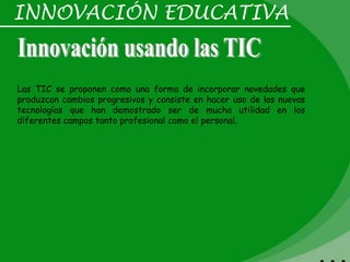 INNOVACIÓN EDUCATIVA


Las TIC se proponen como una forma de incorporar novedades que
produzcan cambios progresivos y consiste en hacer uso de las nuevas
tecnologías que han demostrado ser de mucha utilidad en los
diferentes campos tanto profesional como el personal.
 