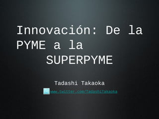 Innovación: De la
PYME a la
    SUPERPYME
     Tadashi Takaoka
    www.twitter.com/TadashiTakaoka
 