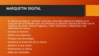 MARQUETIN DIGITAL
• El Marketing Digital, también conocido como Mercadotecnia Digital es el
conjunto de actividades que una empresa (o persona) ejecuta en línea con el
objetivo de atraer nuevos negocios, crear relaciones y desarrollar una
identidad de marca.
• Analiza el entorno.
• Define tus objetivos.
• Prepara una estrategia.
• Aumenta la presencia de tu marca.
• Muestra lo que haces.
• Promociona tu oferta.
• Mide los resultados.
 