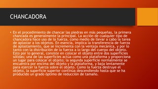 CHANCADORA
• En el procedimiento de chancar las piedras en más pequeñas, la primera
chancada es generalmente la principal. La acción de cualquier tipo de
chancadora hace uso de la fuerza, como medio de llevar a cabo la tarea
de aplastar a los objetos. En esencia, implica la transferencia de fuerza
de aplastamiento, que se incrementa con la ventaja mecánica, y por lo
tanto con la distribución de la fuerza a lo largo del cuerpo del objeto.
Esto por lo general, consiste en colocar el objeto entre dos superficies
sólidas; una de las superficies actúa como una plataforma y proporciona
un lugar para colocar el objeto; la segunda superficie normalmente se
encuentra por encima del objeto y la plataforma, y baja lentamente
para ejercer la fuerza sobre el objeto. Como la fuerza destruye el
objeto, la superficie superior continúa descendiendo hasta que se ha
producido un grado óptimo de reducción de tamaño.
 