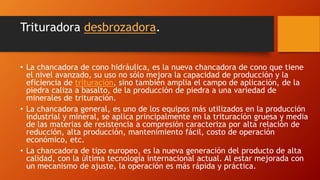 Trituradora desbrozadora.
• La chancadora de cono hidráulica, es la nueva chancadora de cono que tiene
el nivel avanzado, su uso no sólo mejora la capacidad de producción y la
eficiencia de trituración, sino también amplia el campo de aplicación, de la
piedra caliza a basalto, de la producción de piedra a una variedad de
minerales de trituración.
• La chancadora general, es uno de los equipos más utilizados en la producción
industrial y mineral, se aplica principalmente en la trituración gruesa y media
de las materias de resistencia a compresión caracteriza por alta relación de
reducción, alta producción, mantenimiento fácil, costo de operación
económico, etc.
• La chancadora de tipo europeo, es la nueva generación del producto de alta
calidad, con la última tecnología internacional actual. Al estar mejorada con
un mecanismo de ajuste, la operación es más rápida y práctica.
 