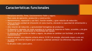 Características funcionales
• Estructura sencilla, firme, funcionamiento fiable y seguro;
• Poco coste de operación, producción y construcción;
• Mantenimiento, reparación y uso fácil, función estable, y gran relación de reducción;
• Tiene profunda cavidad de trituración sin zona muerta, elevando la capacidad de alimentación y
la producción;
• Alta relación de reducción, y granulosidad homogénea de productos;
• El dispositivo regulador de modo arandela en la salida de materias es fiable, accesible, y de gran
alcance de ajuste, aumentando la flexibilidad del equipo;
• El sistema de lubricación es fiable y seguro, las piezas se cambian con facilidad, y es de poco
mantenimiento;
• Ahorra energía: una máquina unitaria ahorra 15-30 % de energía, ahorrando mayor a una vez;
• La salida de material dispone gran alcance, pudiendo satisfacer los diferentes requisitos de
clientes;
• Es de poco ruido y poco polvo.
 