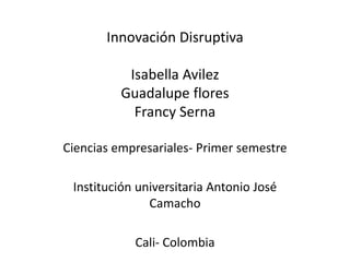 Innovación Disruptiva 
Isabella Avilez 
Guadalupe flores 
Francy Serna 
Ciencias empresariales- Primer semestre 
Institución universitaria Antonio José 
Camacho 
Cali- Colombia 
 