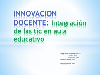 Integrantes: Verónica Plasencia E.
Carolaine Pérez
Victoria San Martin
Profesora: Nancy Castillo
Pedagogía en Ed. Física
INNOVACION
DOCENTE: Integración
de las tic en aula
educativo
 