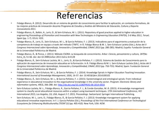 Referencias	
  
•  Fidalgo-­‐Blanco,	
  Á.	
  (2012).	
  Desarrollo	
  de	
  un	
  sistema	
  de	
  ges3ón	
  de	
  conocimiento	
  para	
  facilitar	
  la	
  aplicación,	
  en	
  contextos	
  forma3vos,	
  de	
  
las	
  mejores	
  prác3cas	
  de	
  innovación	
  docente	
  Programa	
  de	
  Estudios	
  y	
  Análisis	
  del	
  Ministerio	
  de	
  Educación,	
  Cultura	
  y	
  Deporte.	
  
Convocatoria	
  2011.	
  
•  Fidalgo-­‐Blanco,	
  Á.,	
  Balbín,	
  A.,	
  Lerís,	
  D.,	
  &	
  Sein-­‐Echaluce,	
  M.	
  L.	
  (2011).	
  Repository	
  of	
  good	
  prac3ces	
  applied	
  to	
  higher	
  educa3on	
  in	
  
engineering	
  Proceedings	
  of	
  PromoAon	
  and	
  InnovaAon	
  with	
  New	
  Technologies	
  in	
  Engineering	
  EducaAon	
  (FINTDI),	
  5-­‐6	
  May	
  2011,	
  Teruel,	
  
Spain	
  (pp.	
  1-­‐7).	
  EEUU:	
  IEEE.	
  
•  Fidalgo-­‐Blanco,	
  Á.,	
  Lerís,	
  D.,	
  Sein-­‐Echaluce,	
  M.	
  L.,	
  &	
  García-­‐Peñalvo,	
  F.	
  J.	
  (2013).	
  Indicadores	
  para	
  el	
  seguimiento	
  y	
  evaluación	
  de	
  la	
  
competencia	
  de	
  trabajo	
  en	
  equipo	
  a	
  través	
  del	
  método	
  CTMTC.	
  In	
  Á.	
  Fidalgo	
  Blanco	
  &	
  M.	
  L.	
  Sein-­‐Echaluce	
  Lacleta	
  (Eds.),	
  Actas	
  del	
  II	
  
Congreso	
  Internacional	
  sobre	
  Aprendizaje,	
  Innovación	
  y	
  CompeAAvidad,	
  CINAIC	
  2013	
  (pp.	
  280-­‐285).	
  Madrid,	
  España:	
  Fundación	
  General	
  
de	
  la	
  Universidad	
  Politécnica	
  de	
  Madrid.	
  
•  Fidalgo-­‐Blanco,	
  Á.,	
  &	
  Ponce,	
  J.	
  (2011).	
  Método	
  CSORA:	
  La	
  búsqueda	
  de	
  conocimiento.	
  Arbor:	
  Ciencia,	
  pensamiento	
  y	
  cultura,	
  187(No	
  
Extra_3),	
  51-­‐66.	
  doi:	
  doi:10.3989/arbor.2011.Extra-­‐3n3128	
  
•  Fidalgo-­‐Blanco,	
  Á.,	
  Sein-­‐Echaluce	
  Lacleta,	
  M.	
  L.,	
  Lerís,	
  D.,	
  &	
  García-­‐Peñalvo,	
  F.	
  J.	
  (2013).	
  Sistema	
  de	
  Ges3ón	
  de	
  Conocimiento	
  para	
  la	
  
aplicación	
  de	
  experiencias	
  de	
  innovación	
  educa3va	
  en	
  la	
  formación.	
  In	
  Á.	
  Fidalgo	
  Blanco	
  &	
  M.	
  L.	
  Sein-­‐Echaluce	
  Lacleta	
  (Eds.),	
  Actas	
  del	
  II	
  
Congreso	
  Internacional	
  sobre	
  Aprendizaje,	
  Innovación	
  y	
  CompeAAvidad,	
  CINAIC	
  2013	
  (pp.	
  750-­‐755).	
  Madrid,	
  Spain:	
  Fundación	
  General	
  
de	
  la	
  Universidad	
  Politécnica	
  de	
  Madrid.	
  
•  Fidalgo-­‐Blanco,	
  Á.,	
  Sein-­‐Echaluce,	
  M.	
  L.,	
  &	
  García-­‐Peñalvo,	
  F.	
  J.	
  (2014).	
  Knowledge	
  Spirals	
  in	
  Higher	
  Educa3on	
  Teaching	
  Innova3on.	
  
InternaAonal	
  Journal	
  of	
  Knowledge	
  Management,	
  10(4),	
  16-­‐37.	
  doi:	
  10.4018/ijkm.2014100102	
  
•  Fidalgo-­‐Blanco,	
  Á.,	
  Sein-­‐Echaluce,	
  M.	
  L.,	
  &	
  García-­‐Peñalvo,	
  F.	
  J.	
  (2015).	
  Epistemological	
  and	
  ontological	
  spirals:	
  From	
  individual	
  
experience	
  in	
  educa3onal	
  innova3on	
  to	
  the	
  organisa3onal	
  knowledge	
  in	
  the	
  university	
  sector.	
  Program:	
  Electronic	
  library	
  and	
  
informaAon	
  systems,	
  49(3),	
  266-­‐288.	
  doi:	
  hxp://dx.doi.org/10.1108/PROG-­‐06-­‐2014-­‐0033	
  
•  Sein-­‐Echaluce	
  Lacleta,	
  M.	
  L.,	
  Fidalgo-­‐Blanco,	
  Á.,	
  García-­‐Peñalvo,	
  F.	
  J.,	
  &	
  Conde-­‐González,	
  M.	
  Á.	
  (2015).	
  A	
  knowledge	
  management	
  
system	
  to	
  classify	
  social	
  educa3onal	
  resources	
  within	
  a	
  subject	
  using	
  teamwork	
  techniques.	
  17th	
  InternaAonal	
  Conference,	
  HCI	
  
InternaAonal	
  2015,	
  Los	
  Angeles,	
  CA,	
  USA,	
  August	
  2-­‐7,	
  2015,	
  Proceedings.	
  Switzerland:	
  Springer	
  Interna3onal	
  Publishing.	
  
•  Sein-­‐Echaluce,	
  M.	
  L.,	
  Lerís,	
  D.,	
  Fidalgo-­‐Blanco,	
  Á.,	
  &	
  García-­‐Peñalvo,	
  F.	
  J.	
  (2013).	
  Knowledge	
  management	
  system	
  for	
  applying	
  
educa3onal	
  innova3ve	
  experiences.	
  In	
  F.	
  J.	
  García-­‐Peñalvo	
  (Ed.),	
  Proceedings	
  of	
  the	
  First	
  InternaAonal	
  Conference	
  on	
  Technological	
  
Ecosystems	
  for	
  Enhancing	
  MulAculturality	
  (TEEM’13)	
  (pp.	
  405-­‐410).	
  New	
  York,	
  USA:	
  ACM.	
  
 
