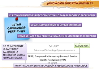 ¿INNOVACIÓN EDUCATIVA INVISIBLE?	
  
ESTÁN
CABREAD@S
PERPLEJ@S
EL	
  RECONOCIMIENTO	
  ES	
  PRÁCTICAMENTE	
  NULO	
  PARA	
  EL	
  PROGRESO	
  PROFESIONAL	
  
SE	
  SUELE	
  ACTUAR	
  COMO	
  EL	
  ÚLTIMO	
  MOHICANO	
  
COMO	
  SE	
  HACE	
  A	
  TAN	
  PEQUEÑA	
  ESCALA,	
  EN	
  EL	
  MACRO	
  NO	
  ES	
  PERCEPTIBLE	
  
MARZO	
  2015	
  
NO	
  HAY	
  RELACIÓN	
  ENTRE	
  TECNOLOGÍA	
  Y	
  RESULTADOS	
  DE	
  APRENDIZAJE	
  
NO	
  ES	
  IMPORTANTE	
  
LA	
  CANTIDAD	
  Y	
  
CALIDAD	
  DE	
  LA	
  
TECNOLOGÍA	
  SINO	
  LA	
  
FORMA	
  DE	
  USARLA	
  
 