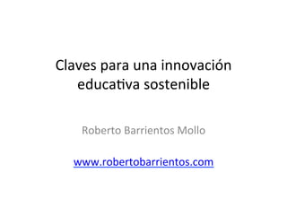 Claves	
  para	
  una	
  innovación	
  
educa1va	
  sostenible	
  
	
  
Roberto	
  Barrientos	
  Mollo	
  
	
  
www.robertobarrientos.com	
  
	
  
 