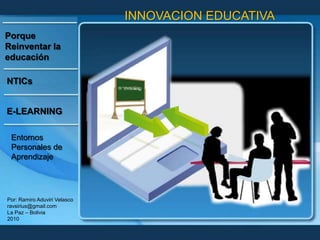 INNOVACION EDUCATIVA Porque Reinventar la educación NTICs E-LEARNING Entornos Personales de Aprendizaje Por: Ramiro Aduviri Velasco ravsirius@gmail.com La Paz – Bolivia 2010 