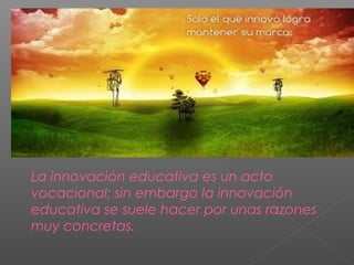 La innovación educativa es un acto
vocacional; sin embargo la innovación
educativa se suele hacer por unas razones
muy concretas.
 