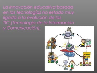 La innovación educativa basada
en las tecnologías ha estado muy
ligada a la evolución de las
TIC (Tecnología de la Información
y Comunicación).
 