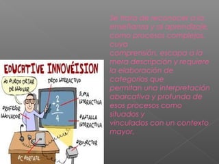 Se trata de reconocer a la
enseñanza y al aprendizaje,
como procesos complejos,
cuya
comprensión, escapa a la
mera descripción y requiere
la elaboración de
categorías que
permitan una interpretación
abarcativa y profunda de
esos procesos como
situados y
vinculados con un contexto
mayor.
 