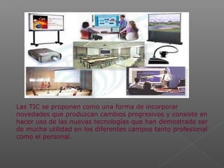 Las TIC se proponen como una forma de incorporar
novedades que produzcan cambios progresivos y consiste en
hacer uso de las nuevas tecnologías que han demostrado ser
de mucha utilidad en los diferentes campos tanto profesional
como el personal.
 