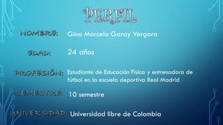 Gina Marcela Garay Vergara 
24 años 
Estudiante de Educación Física y entrenadora de fútbol en la escuela deportiva Real Madrid 
10 semestre 
Universidad libre de Colombia  