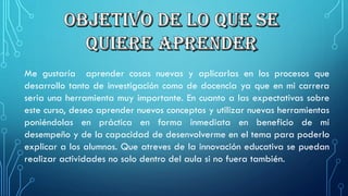 Megustaríaaprendercosasnuevasyaplicarlasenlosprocesosquedesarrollotantodeinvestigacióncomodedocenciayaqueenmicarreraseriaunaherramientamuyimportante.Encuantoalasexpectativassobreestecurso,deseoaprendernuevosconceptosyutilizarnuevasherramientasponiéndolasenprácticaenformainmediataenbeneficiodemidesempeñoydelacapacidaddedesenvolvermeeneltemaparapoderloexplicaralosalumnos.Queatrevesdelainnovacióneducativasepuedanrealizaractividadesnosolodentrodelaulasinofueratambién.  