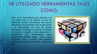 Paramilaherramientamasutilizadaolaqueutilizomaseslainternet,yaquedediferentesformasinnovadorasnosaportadiferentesconocimientosparalaeducaciónyelaprendizaje,porquesepuedeinteractuar,investigaryfomentareltrabajoenequipoygraciasaellaadquirimosyexploramosmasherramientascomoplataformasvirtuales,blogs,audio,video, imágenes,chat,einclusoparagenerardiversoselementosmultimedia,cmaptoolyetc.  