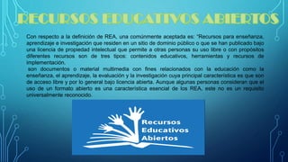 ConrespectoaladefinicióndeREA,unacomúnmenteaceptadaes:“Recursosparaenseñanza, aprendizajeeinvestigaciónqueresidenenunsitiodedominiopúblicooquesehanpublicadobajounalicenciadepropiedadintelectualquepermiteaotraspersonassuusolibreoconpropósitosdiferentesrecursossondetrestipos:contenidoseducativos,herramientasyrecursosdeimplementación. 
sondocumentosomaterialmultimediaconfinesrelacionadosconlaeducacióncomolaenseñanza,elaprendizaje,laevaluaciónylainvestigacióncuyaprincipalcaracterísticaesquesondeaccesolibreyporlogeneralbajolicenciaabierta.AunquealgunaspersonasconsideranqueelusodeunformatoabiertoesunacaracterísticaesencialdelosREA,estenoesunrequisitouniversalmentereconocido.  
