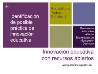 + Portafolio de 
Trabajo 
Práctica 1 
Movimiento 
educativo 
abierto 
Tecnológico de 
Monterrey- 
Coursera 
Innovación educativa 
con recursos abiertos 
Identificación 
de posible 
práctica de 
innovación 
educativa 
María Josefina Aguilar Leo 
 