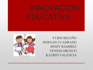 INNOVACION
EDUCATIVA
YURIS BELEÑO
HERNAN CUADRADO
SINDY RAMIREZ
YENNIS OROZCO
KATRIN VALENCIA
 