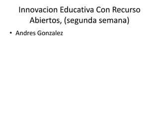 Innovacion Educativa Con Recurso
Abiertos, (segunda semana)
• Andres Gonzalez
 