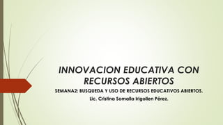 INNOVACION EDUCATIVA CON 
RECURSOS ABIERTOS 
SEMANA2: BUSQUEDA Y USO DE RECURSOS EDUCATIVOS ABIERTOS. 
Lic. Cristina Somalla Irigollen Pérez. 
 