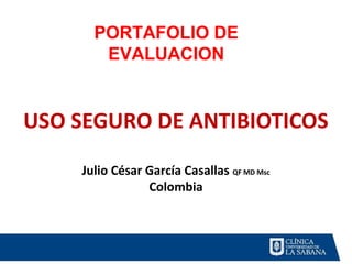 PORTAFOLIO DE 
EVALUACION 
USO SEGURO DE ANTIBIOTICOS 
Julio César García Casallas QF MD Msc 
Colombia 
 