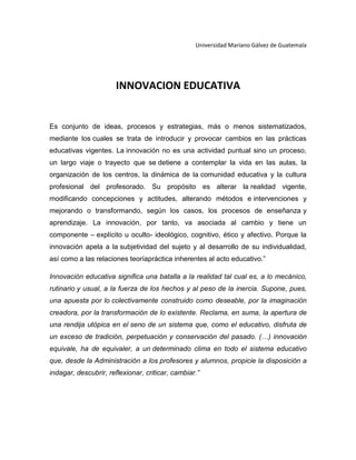 Universidad Mariano Gálvez de Guatemala

INNOVACION EDUCATIVA

Es conjunto de ideas, procesos y estrategias, más o menos sistematizados,
mediante los cuales se trata de introducir y provocar cambios en las prácticas
educativas vigentes. La innovación no es una actividad puntual sino un proceso,
un largo viaje o trayecto que se detiene a contemplar la vida en las aulas, la
organización de los centros, la dinámica de la comunidad educativa y la cultura
profesional del profesorado. Su propósito es alterar la realidad vigente,
modificando concepciones y actitudes, alterando métodos e intervenciones y
mejorando o transformando, según los casos, los procesos de enseñanza y
aprendizaje. La innovación, por tanto, va asociada al cambio y tiene un
componente – explícito u oculto- ideológico, cognitivo, ético y afectivo. Porque la
innovación apela a la subjetividad del sujeto y al desarrollo de su individualidad,
así como a las relaciones teoríapráctica inherentes al acto educativo.”
Innovación educativa significa una batalla a la realidad tal cual es, a lo mecánico,
rutinario y usual, a la fuerza de los hechos y al peso de la inercia. Supone, pues,
una apuesta por lo colectivamente construido como deseable, por la imaginación
creadora, por la transformación de lo existente. Reclama, en suma, la apertura de
una rendija utópica en el seno de un sistema que, como el educativo, disfruta de
un exceso de tradición, perpetuación y conservación del pasado. (…) innovación
equivale, ha de equivaler, a un determinado clima en todo el sistema educativo
que, desde la Administración a los profesores y alumnos, propicie la disposición a
indagar, descubrir, reflexionar, criticar, cambiar.”

 