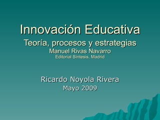 Innovación Educativa Teoría, procesos y estrategias   Manuel Rivas Navarro Editorial Síntesis, Madrid Ricardo Noyola Rivera Mayo 2009 