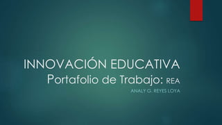 INNOVACIÓN EDUCATIVA 
Portafolio de Trabajo: REA 
ANALY G. REYES LOYA 
 