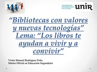 “Bibliotecas con valores
y nuevas tecnologías”
Lema: “Los libros te
ayudan a vivir y a
convivir”
Víctor Manuel Rodríguez Peña
Máster Oficial en Educación Segundaria
 