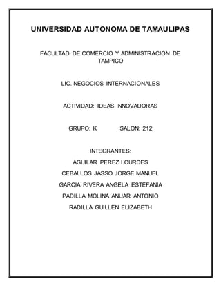 UNIVERSIDAD AUTONOMA DE TAMAULIPAS
FACULTAD DE COMERCIO Y ADMINISTRACION DE
TAMPICO
LIC. NEGOCIOS INTERNACIONALES
ACTIVIDAD: IDEAS INNOVADORAS
GRUPO: K SALON: 212
INTEGRANTES:
AGUILAR PEREZ LOURDES
CEBALLOS JASSO JORGE MANUEL
GARCIA RIVERA ANGELA ESTEFANIA
PADILLA MOLINA ANUAR ANTONIO
RADILLA GUILLEN ELIZABETH
 