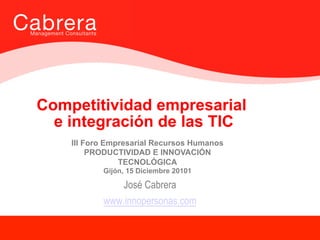 Competitividad empresarial
  e integración de las TIC
    III Foro Empresarial Recursos Humanos
         PRODUCTIVIDAD E INNOVACIÓN
                TECNOLÓGICA
           Gijón, 15 Diciembre 20101

               José Cabrera
           www.innopersonas.com
                                            1
                                                1

                                                    1
 