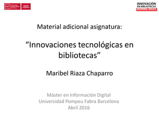 Material adicional asignatura:
“Innovaciones tecnológicas en
bibliotecas”
Maribel Riaza Chaparro
Máster en Información Digital
Universidad Pompeu Fabra Barcelona
Abril 2016
 