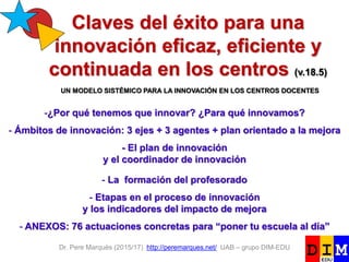 Dr. Pere Marquès (2015/17) http://peremarques.net/ UAB – grupo DIM-EDU
Claves del éxito para una
innovación eficaz, eficiente y
continuada en los centros (v.18.5)
-¿Por qué tenemos que innovar? ¿Para qué innovamos?
- Ámbitos de innovación: 3 ejes + 3 agentes + plan orientado a la mejora
- El plan de innovación
y el coordinador de innovación
- La formación del profesorado
- Etapas en el proceso de innovación
y los indicadores del impacto de mejora
- ANEXOS: 76 actuaciones concretas para “poner tu escuela al día”
UN MODELO SISTÉMICO PARA LA INNOVACIÓN EN LOS CENTROS DOCENTES
 
