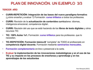 Pere Marquès (2014)
FASES PARA LA ELABORACIÓN DEL PLAN DE INNOVACIÓN
Revisar los objetivos educativos (¿qué enseñar?)
Decidir la organización del curriculum
(por asignaturas, asignaturas con proyectos, proyectos…)
Integrar la bimodalidad en el curriculum (metodológica y en la evaluación)
Considerar los demás principios del nuevo paradigma formativo: proyectos
cooperativos, aprendizaje servicio, evaluación compartida, tutoría…
Determinar los espacios, equipamientos y recursos necesarios (TIC…)
¿Qué formación requiere el profesorado? (para complementar sus conocimientos y
competencias): sobre la materia, didácticas, digitales, personales.
¿Cómo reforzar los canales comunicativos y de colaboración con las familias?
También se puede considerar ofrecer formación a las familias.
Redactar el plan de innovación a 3 o 5 años y aprobarlo (profesores, familias)
VISIÓN Y COMPROMISO COMPARTIDOS
1.- ¿DONDE ESTAMOS? Estimar el nivel actual de innovación del centro, con esta plantilla.
2.- ¿DONDE QUEREMOS IR?
3.- ¿CÓMO LO HAREMOS?
4.- PLANIFICAR
 
