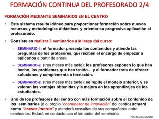 TERCER AÑO
• MET-REPETICIÓN: Integración de las bases del nuevo paradigma formativo (¿cómo
enseñar y evaluar ?) FORMACIÓN: curso trifásico a todos los profesores.
• CURRI: Revisión de la actualización de contenidos curriculares: idiomas, inteligencia
emocional, técnicas de pensamiento y estudio, competencia digital… GRUPOS DE TRABAJO.
• MET: Revisión del uso que se está haciendo de los libros de texto digitales y otros
recursos TIC. GRUPOS DE TRABAJO.
• TIC: 100% Aulas 1x1. FORMACIÓN: curso trifásico para los profesores .que lo necesiten.
• TIC-REPETICIÓN: Formación básica-B “completa” de TODO el profesorado en
competencia digital docente. Formación mediante seminarios mensuales.
• Formación complementaria on-line o presencial a la carta.
• Evaluar la implementación de las innovaciones metodológicas y en el uso de las TIC y
su impacto en los procesos de enseñanza y aprendizaje y en los aprendizajes de los
estudiantes
Pere Marquès (2015)
PLAN DE INNOVACIÓN. UN EJEMPLO 3/3
 