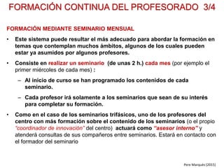 Aunque en general el coordinador de innovación se ocupará de la integración de las TIC, en
centros grandes puede ser necesario el apoyo de un “coordinador TIC” que se ocupe de los
aspectos más técnicos del hardware y software.
EL COORDINADOR DE INNOVACIÓN 1/2
FUNCIONES
• Impulsar/gestionar la integración tecnológica y la actualización curricular y metodológica
(contenidos, metodologías, sistemas de evaluación…) en el centro.
• Gestionar y evaluar el plan de innovación. Coordinará las reuniones de profesores,
departamentos, ciclos, famlias… relacionadas con el plan de innovación. Cada año se hará una
evaluación y ajuste estratégico para que las actuaciones y metas del próximo curso se ajusten
a las circunstancias y necesidades reales.
• Gestionar la consiguiente formación del profesorado. Él podría impartir algunas sesiones
formativas, y también buscará entre sus compañeros especialistas en temas concretos que
pudieran actuar como formadores de sus compañeros.
• Asesorar a sus compañeros cuando lo soliciten en la implementación de nuevas metodologías
y el uso de los recursos TIC con sus alumnos: atender sus preguntas sobre manejo de recursos
y aplicaciones, ofrecerles ayuda para que hagan su web docente o PLE, informarles de recursos
y novedades TIC para sus asignaturas, orientarles sobre cursos on-line y redes docentes para la
actualización profesional. Verá de ir reduciendo las resistencias al cambio.
• Promover investigaciones en el centro (y que este colabore con universidades) sobre la
aplicación de nuevas metodologías y recursos en la enseñanza…
• Orientar y hacer seguimiento de la integración de los nuevos contenidos en el curriculum del
alumnado de los diversos niveles educativos: "competencia digital"...
Pere Marquès (20105
 