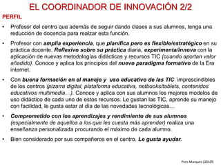 FORMACIÓN CONTINUA DEL PROFESORADO 2/4
FORMACIÓN MEDIANTE SEMINARIOS EN EL CENTRO
• Este sistema resulta idóneo para proporcionar formación sobre nuevos
recursos y metodologías didácticas, y orientar su progresiva aplicación al
profesorado.
• Consiste en realizar 3 seminarios a lo largo del curso:
– SEMINARIO-1: el formador presenta los contenidos y atiende las
preguntas de los profesores, que reciben el encargo de empezar a
aplicarlos a partir de ahora.
– SEMINARIO-2 (tres meses más tarde): los profesores exponen lo que han
hecho, los problemas que han tenido… y el formador trata de ofrecer
soluciones y complementa a formación.
– SEMINARIO-2 (tres meses más tarde): se repite el modelo anterior, y se
valoran las ventajas obtenidas y la mejora en los aprendizajes de los
estudiantes.
• Uno de los profesores del centro con más formación sobre el contenido de
los seminarios (o el propio “coordinador de innovación” del centro) actuará
como “asesor interno” y atenderá consultas de sus compañeros entre
seminarios. Estará en contacto con el formador del seminario.
Pere Marquès (2010)
 