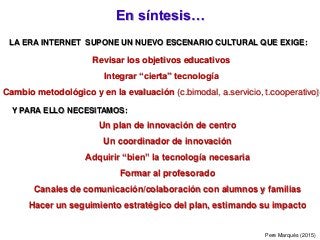 En síntesis…
Pere Marquès (2015)
Revisar los objetivos educativos
Integrar “cierta” tecnología
Cambio metodológico y en la evaluación (c.bimodal, a.servicio, t.cooperativo)
LA ERA INTERNET SUPONE UN NUEVO ESCENARIO CULTURAL QUE EXIGE:
Y PARA ELLO NECESITAMOS:
Un plan de innovación de centro
Un coordinador de innovación
Adquirir “bien” la tecnología necesaria
Formar al profesorado
Canales de comunicación/colaboración con alumnos y familias
Hacer un seguimiento estratégico del plan, estimando su impacto
 