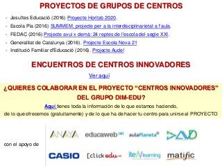 - Jesuïtes Educació (2016) Proyecte Horitzò 2020.
- Escola Pia (2016) SUMMEM, projecte per a la interdisciplinarietat a l'aula.
- FEDAC (2016) Projecte avui x demà: 24 reptes de l'escola del segle XXI.
- Generalitat de Catalunya (2016). Projecte Escola Nova 21
- Institució Familiar d'Educació (2016). Projecte Aude!
PROYECTOS DE GRUPOS DE CENTROS
¿QUIERES COLABORAR EN EL PROYECTO “CENTROS INNOVADORES”
DEL GRUPO DIM-EDU?
Aquí tienes toda la información de lo que estamos haciendo,
de lo que ofrecemos (gratuitamente) y de lo que ha de hacer tu centro para unirse al PROYECTO
ENCUENTROS DE CENTROS INNOVADORES
Ver aquí
con el apoyo de
 