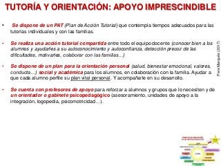 TUTORÍA Y ORIENTACIÓN: APOYO IMPRESCINDIBLE
• Se dispone de un PAT (Plan de Acción Tutorial) que contempla tiempos adecuados para las
tutorías individuales y con las familias.
• Se realiza una acción tutorial compartida entre todo el equipo docente (conocer bien a los
alumnos y ayudarles a su autoconocimiento y autoconfianza, detección precoz de las
dificultades, motivarles, colaborar con las familias…)
• Se dispone de un plan para la orientación personal (salud, bienestar emocional, valores,
conducta…) social y académica para los alumnos, en colaboración con la familia. Ayudar a
que cada alumno perfile su plan vital personal. Y acompañarle en su desarrollo.
• Se cuenta con profesores de apoyo para reforzar a alumnos y grupos que lo necesiten y de
un orientador o gabinete psicopedagógico (asesoramiento, unidades de apoyo a la
integración, logopedia, psicomotricidad…).
PereMarquès(2017)
 