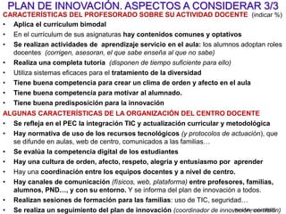 La clave del éxito:
Que los profesores vean que las innovaciones resultan…
- Necesarias, tenemos motivos para innovar: “ponernos al día” (exigencia
de la sociedad actual), mejorar los resultados que obtenemos (rendimiento
académico, desarrollo personal de los alumnos…)
- Fáciles y cómodas, las aprenden a aplicar sin problemas ni estrés en
poco tiempo; los modelos didácticos son buenos, flexibles, controlables.
Imprescindible: buena formación y apoyos “just in time”
- Útiles, eficaces, aportan valor añadido para realizar actividades de
mayor potencial didáctico y lograr más implicación del alumnado
(motivación y participación) y mejoras en su rendimiento académico (notas)
y desarrollo personal.
- Eficientes, facilitan la labor docente y no exigen dedicar más tiempo ni
esfuerzo.
PD Pere Marquès (2008)
 