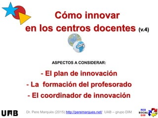 Dr. Pere Marquès (2015/17) http://peremarques.net/ UAB – grupo DIM-EDU
Claves del éxito para una
innovación eficaz, eficiente y
continuada en los centros (v.17.8)
-¿Por qué tenemos que innovar? ¿Para qué innovamos?
- Ámbitos de innovación: 3 ejes + 3 agentes + plan
- El plan de innovación
y el coordinador de innovación
- La formación del profesorado
- Etapas en el proceso de innovación
y los indicadores del impacto de mejora
- ANEXOS: 76 actuaciones concretas para “poner tu escuela al día”
 