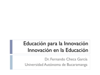 Educación para la Innovación
Innovación en la Educación
Dr. Fernando Checa García
Universidad Autónoma de Bucaramanga
 